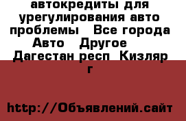 автокредиты для урегулирования авто проблемы - Все города Авто » Другое   . Дагестан респ.,Кизляр г.